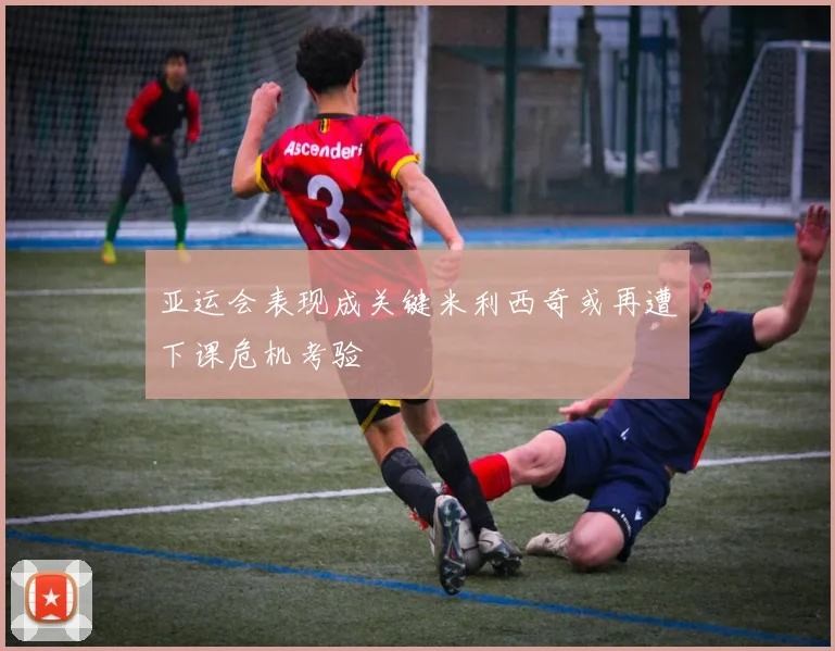 亚运会表现成关键米利西奇或再遭下课危机考验