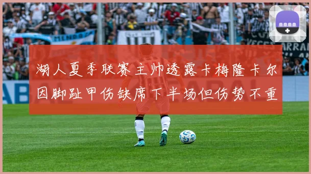 湖人夏季联赛主帅透露卡梅隆卡尔因脚趾甲伤缺席下半场但伤势不重