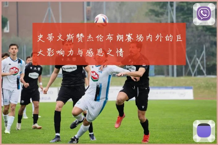 史蒂文斯赞杰伦布朗赛场内外的巨大影响力与感恩之情