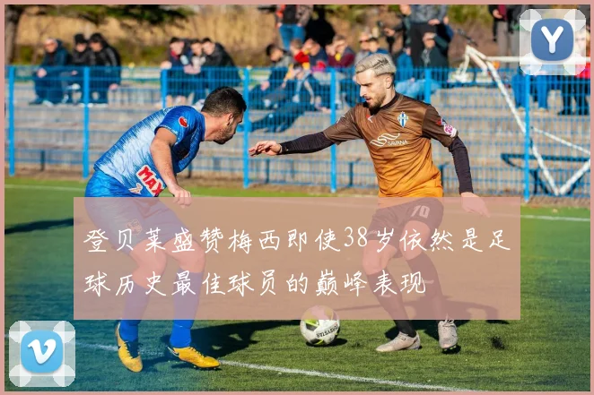 登贝莱盛赞梅西即使38岁依然是足球历史最佳球员的巅峰表现