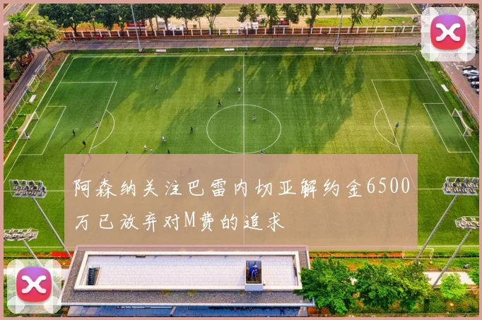 阿森纳关注巴雷内切亚解约金6500万已放弃对M费的追求