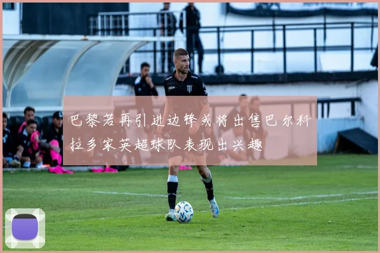 巴黎若再引进边锋或将出售巴尔科拉多家英超球队表现出兴趣
