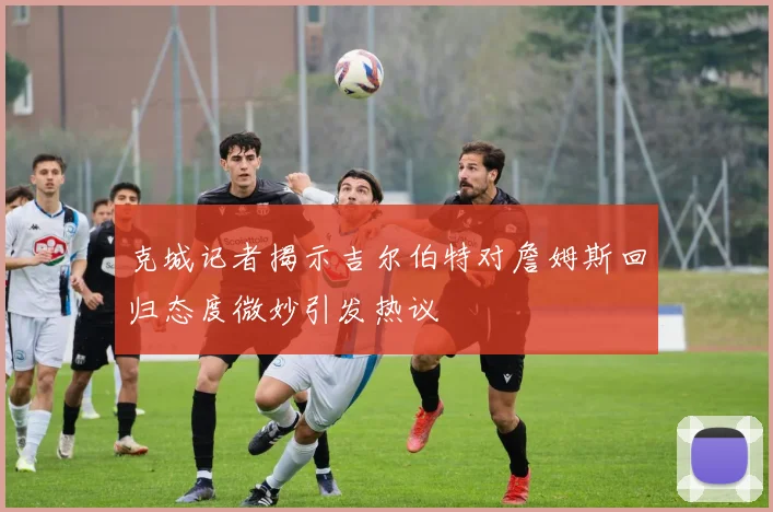 克城记者揭示吉尔伯特对詹姆斯回归态度微妙引发热议