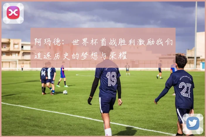 阿玛德：世界杯首战胜利激励我们追逐历史的梦想与荣耀