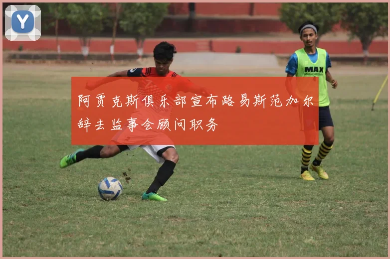 阿贾克斯俱乐部宣布路易斯范加尔辞去监事会顾问职务