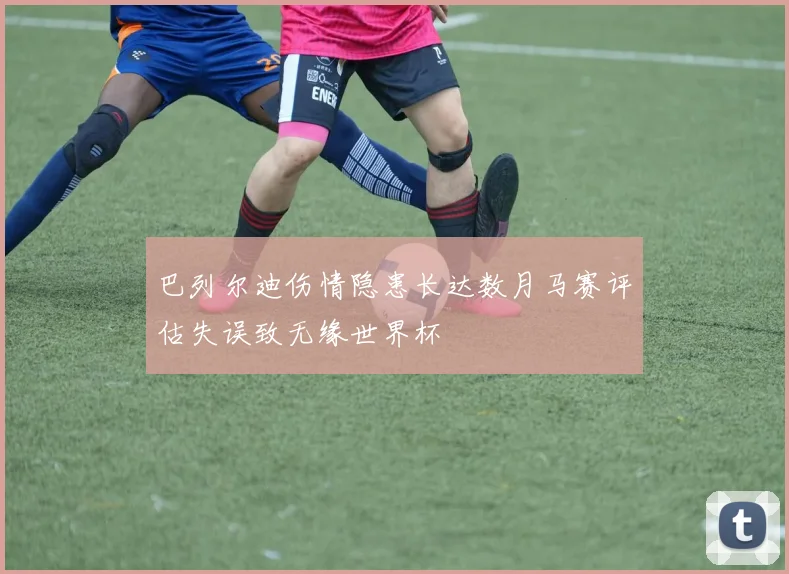巴列尔迪伤情隐患长达数月马赛评估失误致无缘世界杯