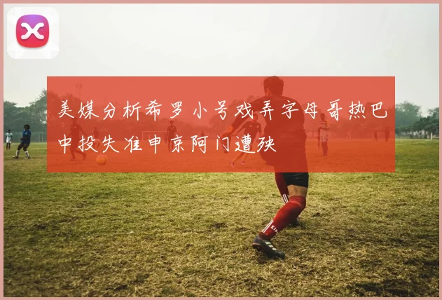 美媒分析希罗小号戏弄字母哥热巴中投失准申京阿门遭殃