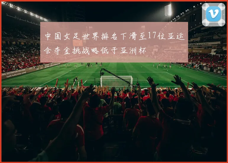中国女足世界排名下滑至17位亚运会夺金挑战略低于亚洲杯