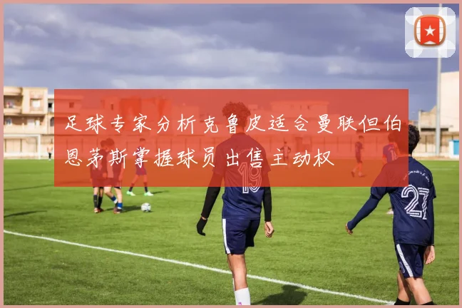 足球专家分析克鲁皮适合曼联但伯恩茅斯掌握球员出售主动权